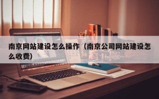 南京网站建设怎么操作（南京公司网站建设怎么收费）
