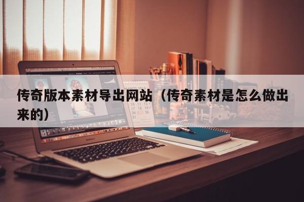 传奇版本素材导出网站(传奇素材是怎么做出来的)