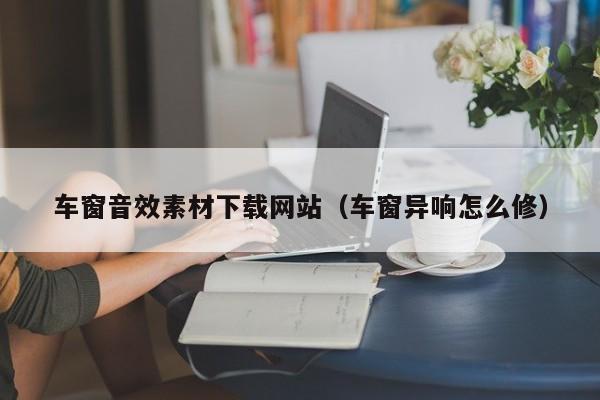 车窗音效素材下载网站(车窗异响怎么修)
